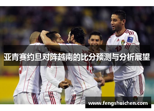 亚青赛约旦对阵越南的比分预测与分析展望