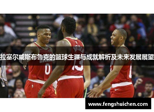 拉塞尔威斯布鲁克的篮球生涯与成就解析及未来发展展望