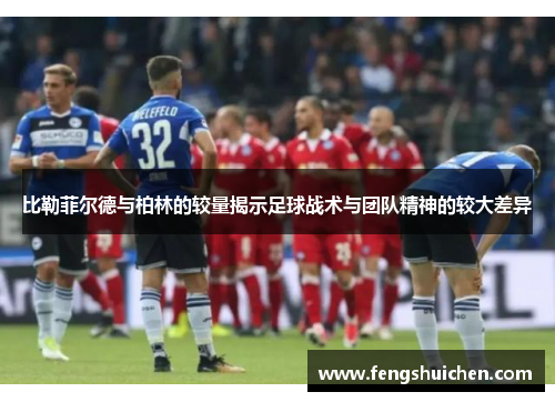 比勒菲尔德与柏林的较量揭示足球战术与团队精神的较大差异
