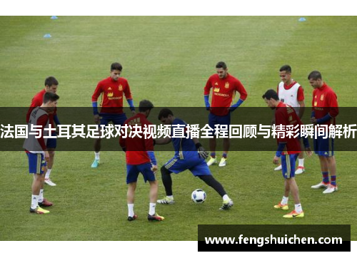 法国与土耳其足球对决视频直播全程回顾与精彩瞬间解析